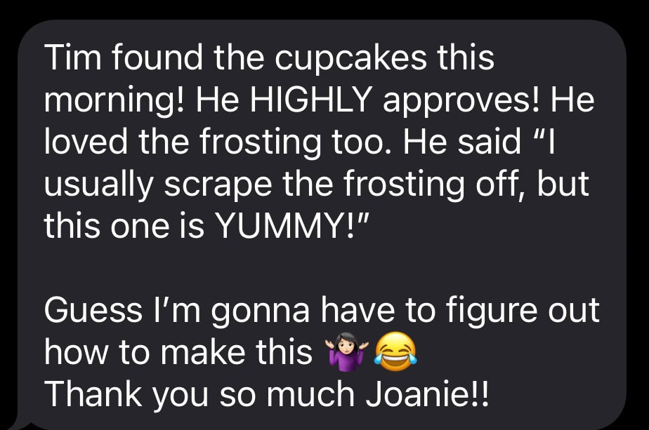 text message from my friend that says: Tim found the cupcakes this morning! He HIGHLY approves! He loved the frosting too. He said “I usually scrape the frosting off, but this one is YUMMY!”
Guess I’m gonna have to figure out how to make this 🤷🏻♀️😂
Thank you so much Joanie!!